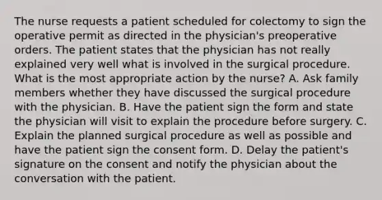 The nurse requests a patient scheduled for colectomy to sign the operative permit as directed in the physician's preoperative orders. The patient states that the physician has not really explained very well what is involved in the surgical procedure. What is the most appropriate action by the nurse? A. Ask family members whether they have discussed the surgical procedure with the physician. B. Have the patient sign the form and state the physician will visit to explain the procedure before surgery. C. Explain the planned surgical procedure as well as possible and have the patient sign the consent form. D. Delay the patient's signature on the consent and notify the physician about the conversation with the patient.