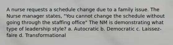 A nurse requests a schedule change due to a family issue. The Nurse manager states, "You cannot change the schedule without going through the staffing office" The NM is demonstrating what type of leadership style? a. Autocratic b. Democratic c. Laissez-faire d. Transformational