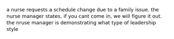 a nurse requests a schedule change due to a family issue. the <a href='https://www.questionai.com/knowledge/kdQ0QHEJmc-nurse-manager' class='anchor-knowledge'>nurse manager</a> states, if you cant come in, we will figure it out. the nruse manager is demonstrating what type of leadership style