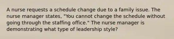 A nurse requests a schedule change due to a family issue. The nurse manager states, "You cannot change the schedule without going through the staffing office." The nurse manager is demonstrating what type of leadership style?