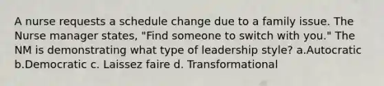 A nurse requests a schedule change due to a family issue. The Nurse manager states, "Find someone to switch with you." The NM is demonstrating what type of leadership style? a.Autocratic b.Democratic c. Laissez faire d. Transformational