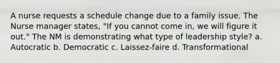 A nurse requests a schedule change due to a family issue. The Nurse manager states, "If you cannot come in, we will figure it out." The NM is demonstrating what type of leadership style? a. Autocratic b. Democratic c. Laissez-faire d. Transformational