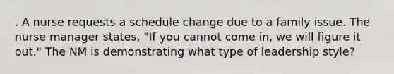 . A nurse requests a schedule change due to a family issue. The nurse manager states, "If you cannot come in, we will figure it out." The NM is demonstrating what type of leadership style?