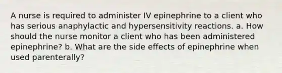 A nurse is required to administer IV epinephrine to a client who has serious anaphylactic and hypersensitivity reactions. a. How should the nurse monitor a client who has been administered epinephrine? b. What are the side effects of epinephrine when used parenterally?