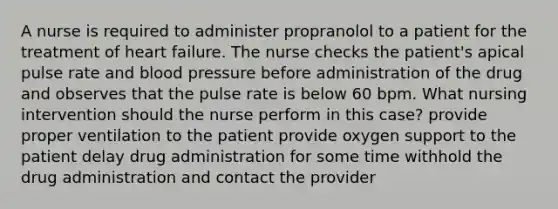 A nurse is required to administer propranolol to a patient for the treatment of heart failure. The nurse checks the patient's apical pulse rate and blood pressure before administration of the drug and observes that the pulse rate is below 60 bpm. What nursing intervention should the nurse perform in this case? provide proper ventilation to the patient provide oxygen support to the patient delay drug administration for some time withhold the drug administration and contact the provider