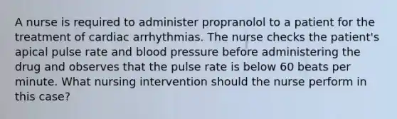 A nurse is required to administer propranolol to a patient for the treatment of cardiac arrhythmias. The nurse checks the patient's apical pulse rate and blood pressure before administering the drug and observes that the pulse rate is below 60 beats per minute. What nursing intervention should the nurse perform in this case?