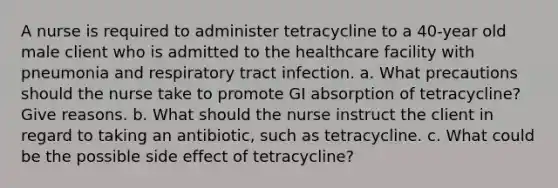 A nurse is required to administer tetracycline to a 40-year old male client who is admitted to the healthcare facility with pneumonia and respiratory tract infection. a. What precautions should the nurse take to promote GI absorption of tetracycline? Give reasons. b. What should the nurse instruct the client in regard to taking an antibiotic, such as tetracycline. c. What could be the possible side effect of tetracycline?