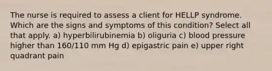 The nurse is required to assess a client for HELLP syndrome. Which are the signs and symptoms of this condition? Select all that apply. a) hyperbilirubinemia b) oliguria c) blood pressure higher than 160/110 mm Hg d) epigastric pain e) upper right quadrant pain