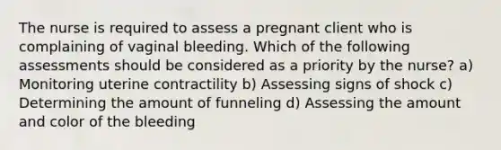 The nurse is required to assess a pregnant client who is complaining of vaginal bleeding. Which of the following assessments should be considered as a priority by the nurse? a) Monitoring uterine contractility b) Assessing signs of shock c) Determining the amount of funneling d) Assessing the amount and color of the bleeding