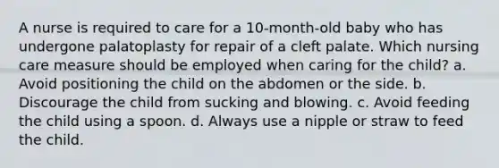 A nurse is required to care for a 10-month-old baby who has undergone palatoplasty for repair of a cleft palate. Which nursing care measure should be employed when caring for the child? a. Avoid positioning the child on the abdomen or the side. b. Discourage the child from sucking and blowing. c. Avoid feeding the child using a spoon. d. Always use a nipple or straw to feed the child.