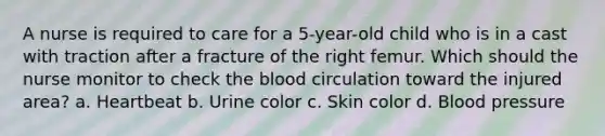 A nurse is required to care for a 5-year-old child who is in a cast with traction after a fracture of the right femur. Which should the nurse monitor to check the blood circulation toward the injured area? a. Heartbeat b. Urine color c. Skin color d. Blood pressure