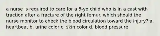 a nurse is required to care for a 5-yo child who is in a cast with traction after a fracture of the right femur. which should the nurse monitor to check the blood circulation toward the injury? a. heartbeat b. urine color c. skin color d. blood pressure