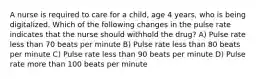 A nurse is required to care for a child, age 4 years, who is being digitalized. Which of the following changes in the pulse rate indicates that the nurse should withhold the drug? A) Pulse rate less than 70 beats per minute B) Pulse rate less than 80 beats per minute C) Pulse rate less than 90 beats per minute D) Pulse rate more than 100 beats per minute