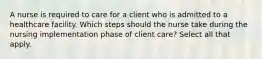 A nurse is required to care for a client who is admitted to a healthcare facility. Which steps should the nurse take during the nursing implementation phase of client care? Select all that apply.