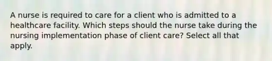 A nurse is required to care for a client who is admitted to a healthcare facility. Which steps should the nurse take during the nursing implementation phase of client care? Select all that apply.