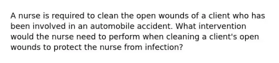 A nurse is required to clean the open wounds of a client who has been involved in an automobile accident. What intervention would the nurse need to perform when cleaning a client's open wounds to protect the nurse from infection?