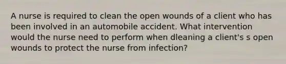 A nurse is required to clean the open wounds of a client who has been involved in an automobile accident. What intervention would the nurse need to perform when dleaning a client's s open wounds to protect the nurse from infection?