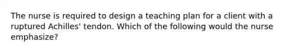 The nurse is required to design a teaching plan for a client with a ruptured Achilles' tendon. Which of the following would the nurse emphasize?