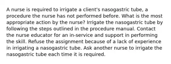 A nurse is required to irrigate a client's nasogastric tube, a procedure the nurse has not performed before. What is the most appropriate action by the nurse? Irrigate the nasogastric tube by following the steps outlined in the procedure manual. Contact the nurse educator for an in-service and support in performing the skill. Refuse the assignment because of a lack of experience in irrigating a nasogastric tube. Ask another nurse to irrigate the nasogastric tube each time it is required.