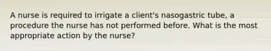 A nurse is required to irrigate a client's nasogastric tube, a procedure the nurse has not performed before. What is the most appropriate action by the nurse?