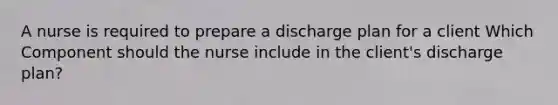 A nurse is required to prepare a discharge plan for a client Which Component should the nurse include in the client's discharge plan?