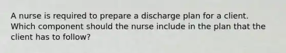 A nurse is required to prepare a discharge plan for a client. Which component should the nurse include in the plan that the client has to follow?