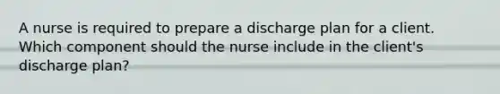 A nurse is required to prepare a discharge plan for a client. Which component should the nurse include in the client's discharge plan?