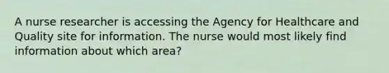 A nurse researcher is accessing the Agency for Healthcare and Quality site for information. The nurse would most likely find information about which area?