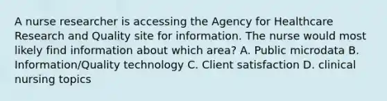 A nurse researcher is accessing the Agency for Healthcare Research and Quality site for information. The nurse would most likely find information about which area? A. Public microdata B. Information/Quality technology C. Client satisfaction D. clinical nursing topics