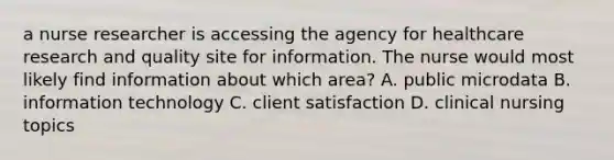 a nurse researcher is accessing the agency for healthcare research and quality site for information. The nurse would most likely find information about which area? A. public microdata B. information technology C. client satisfaction D. clinical nursing topics