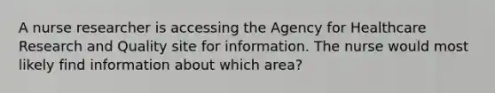 A nurse researcher is accessing the Agency for Healthcare Research and Quality site for information. The nurse would most likely find information about which area?