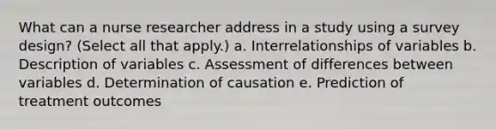 What can a nurse researcher address in a study using a survey design? (Select all that apply.) a. Interrelationships of variables b. Description of variables c. Assessment of differences between variables d. Determination of causation e. Prediction of treatment outcomes