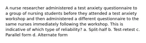 A nurse researcher administered a test anxiety questionnaire to a group of nursing students before they attended a test anxiety workshop and then administered a different questionnaire to the same nurses immediately following the workshop. This is indicative of which type of reliability? a. Split-half b. Test-retest c. Parallel form d. Alternate form