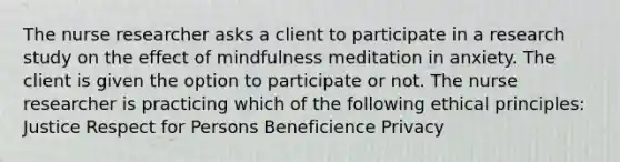 The nurse researcher asks a client to participate in a research study on the effect of mindfulness meditation in anxiety. The client is given the option to participate or not. The nurse researcher is practicing which of the following ethical principles: Justice Respect for Persons Beneficience Privacy