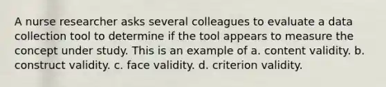 A nurse researcher asks several colleagues to evaluate a data collection tool to determine if the tool appears to measure the concept under study. This is an example of a. content validity. b. construct validity. c. face validity. d. criterion validity.