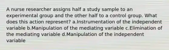 A nurse researcher assigns half a study sample to an experimental group and the other half to a control group. What does this action represent? a.Instrumentation of the independent variable b.Manipulation of the mediating variable c.Elimination of the mediating variable d.Manipulation of the independent variable