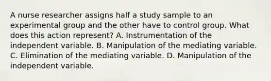 A nurse researcher assigns half a study sample to an experimental group and the other have to control group. What does this action represent? A. Instrumentation of the independent variable. B. Manipulation of the mediating variable. C. Elimination of the mediating variable. D. Manipulation of the independent variable.