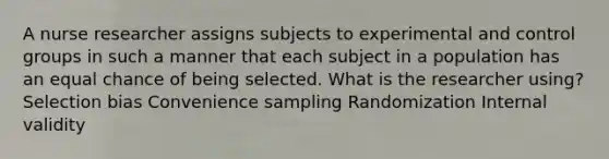 A nurse researcher assigns subjects to experimental and control groups in such a manner that each subject in a population has an equal chance of being selected. What is the researcher using? Selection bias Convenience sampling Randomization Internal validity