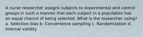 A nurse researcher assigns subjects to experimental and control groups in such a manner that each subject in a population has an equal chance of being selected. What is the researcher using? a. Selection bias b. Convenience sampling c. Randomization d. Internal validity