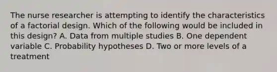 The <a href='https://www.questionai.com/knowledge/kfDAQjX78j-nurse-researcher' class='anchor-knowledge'>nurse researcher</a> is attempting to identify the characteristics of a factorial design. Which of the following would be included in this design? A. Data from multiple studies B. One dependent variable C. Probability hypotheses D. Two or more levels of a treatment