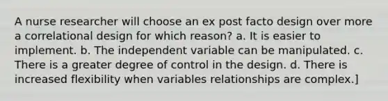 A nurse researcher will choose an ex post facto design over more a correlational design for which reason? a. It is easier to implement. b. The independent variable can be manipulated. c. There is a greater degree of control in the design. d. There is increased flexibility when variables relationships are complex.]