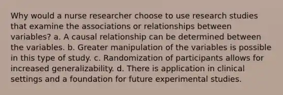 Why would a nurse researcher choose to use research studies that examine the associations or relationships between variables? a. A causal relationship can be determined between the variables. b. Greater manipulation of the variables is possible in this type of study. c. Randomization of participants allows for increased generalizability. d. There is application in clinical settings and a foundation for future experimental studies.