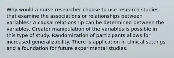 Why would a nurse researcher choose to use research studies that examine the associations or relationships between variables? A causal relationship can be determined between the variables. Greater manipulation of the variables is possible in this type of study. Randomization of participants allows for increased generalizability. There is application in clinical settings and a foundation for future experimental studies.