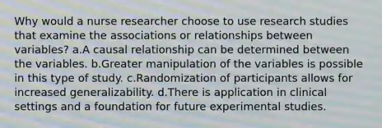 Why would a nurse researcher choose to use research studies that examine the associations or relationships between variables? a.A causal relationship can be determined between the variables. b.Greater manipulation of the variables is possible in this type of study. c.Randomization of participants allows for increased generalizability. d.There is application in clinical settings and a foundation for future experimental studies.