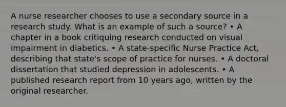 A nurse researcher chooses to use a secondary source in a research study. What is an example of such a source? • A chapter in a book critiquing research conducted on visual impairment in diabetics. • A state-specific Nurse Practice Act, describing that state's scope of practice for nurses. • A doctoral dissertation that studied depression in adolescents. • A published research report from 10 years ago, written by the original researcher.