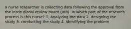 a nurse researcher is collecting data following the approval from the institutional review board (IRB). In which part of the research process is this nurse? 1. Analyzing the data 2. designing the study 3. conducting the study 4. identifying the problem