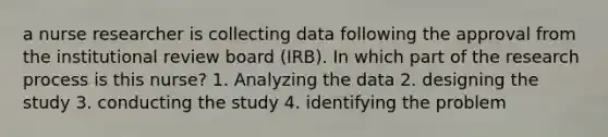 a nurse researcher is collecting data following the approval from the institutional review board (IRB). In which part of the research process is this nurse? 1. Analyzing the data 2. designing the study 3. conducting the study 4. identifying the problem