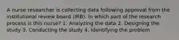 A nurse researcher is collecting data following approval from the institutional review board (IRB). In which part of the research process is this nurse? 1. Analyzing the data 2. Designing the study 3. Conducting the study 4. Identifying the problem