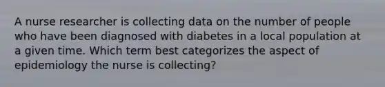 A nurse researcher is collecting data on the number of people who have been diagnosed with diabetes in a local population at a given time. Which term best categorizes the aspect of epidemiology the nurse is collecting?