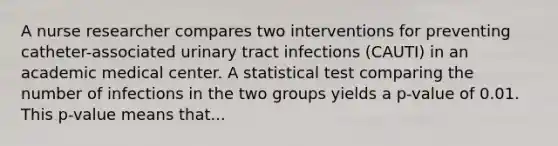 A nurse researcher compares two interventions for preventing catheter-associated urinary tract infections (CAUTI) in an academic medical center. A statistical test comparing the number of infections in the two groups yields a p-value of 0.01. This p-value means that...